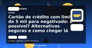 Cartão de crédito com limite de 5 mil para negativado: é possível? Alternativas seguras e como chegar lá