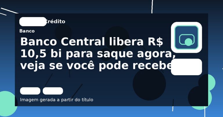Banco Central libera R$ 10,5 bi para saque agora, veja se você pode receber