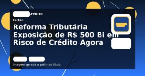 Reforma Tributária Exposição de R$ 500 Bi em Risco de Crédito Agora