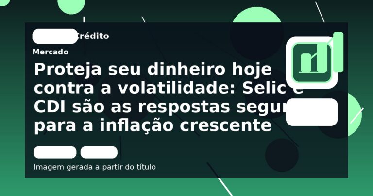 Proteja seu dinheiro hoje contra a volatilidade: Selic e CDI são as respostas seguras para a inflação crescente